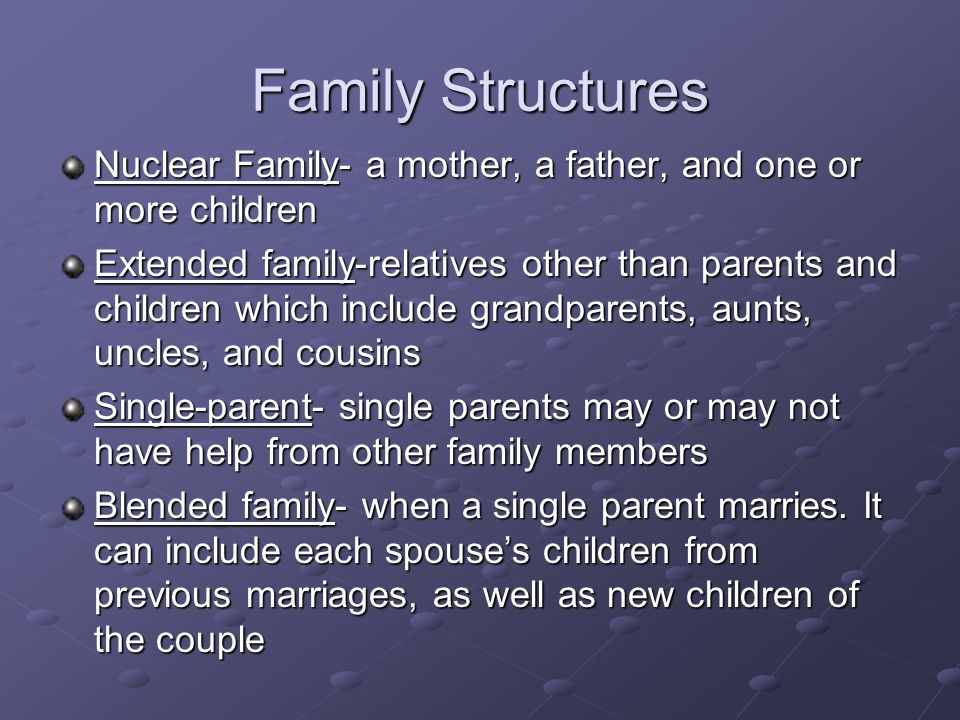 Family Structures Nuclear Family- a mother, a father, and one or more children Extended family-relatives other than parents and children which include grandparents, aunts, uncles, and cousins Single-parent- single parents may or may not have help from other family members Blended family- when a single parent marries.