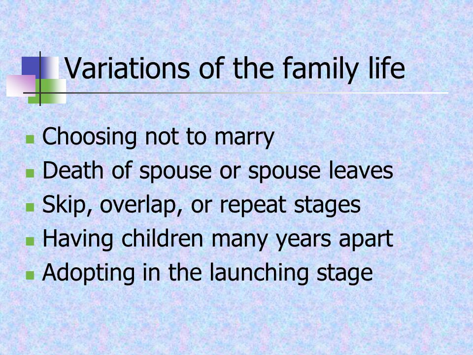 Variations of the family life Choosing not to marry Death of spouse or spouse leaves Skip, overlap, or repeat stages Having children many years apart Adopting in the launching stage