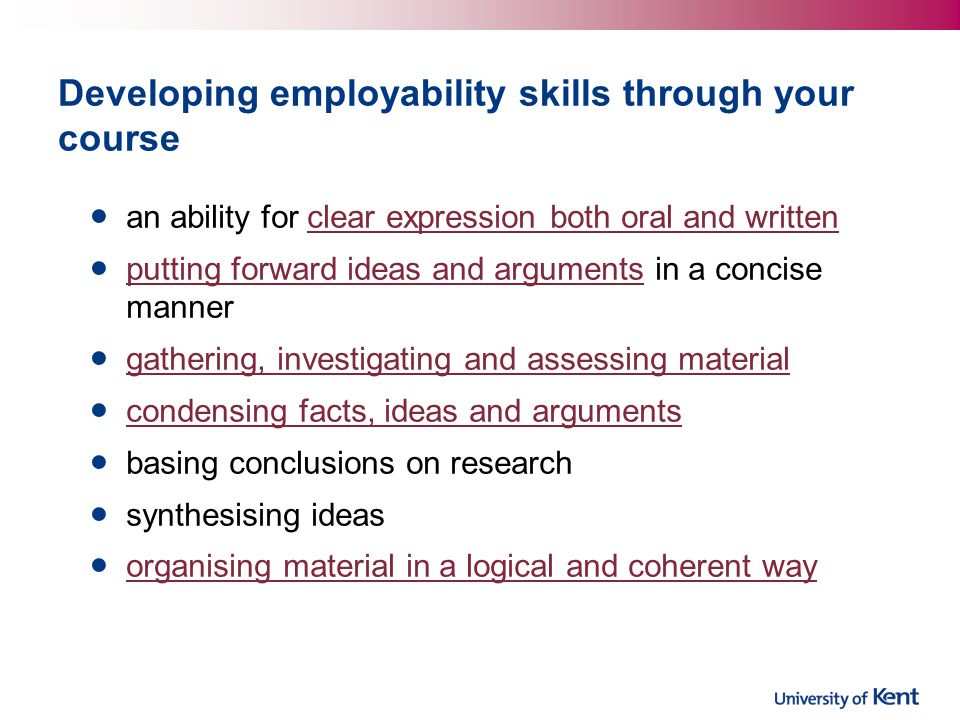 Developing employability skills through your course an ability for clear expression both oral and writtenclear expression both oral and written putting forward ideas and arguments in a concise manner putting forward ideas and arguments gathering, investigating and assessing material condensing facts, ideas and arguments basing conclusions on research synthesising ideas organising material in a logical and coherent way