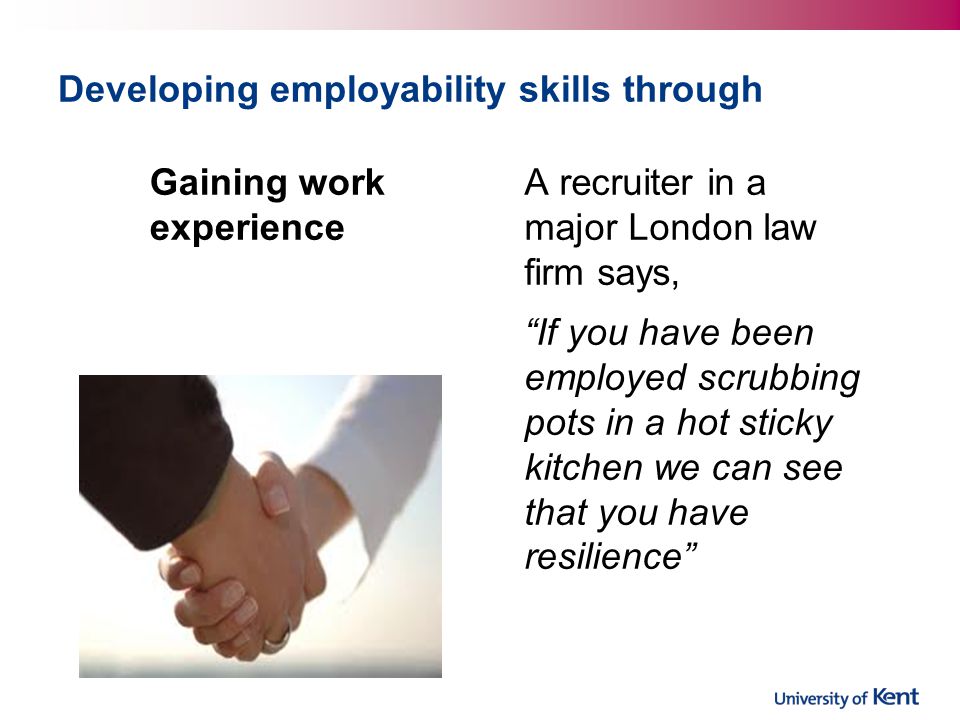 Developing employability skills through Gaining work experience A recruiter in a major London law firm says, If you have been employed scrubbing pots in a hot sticky kitchen we can see that you have resilience