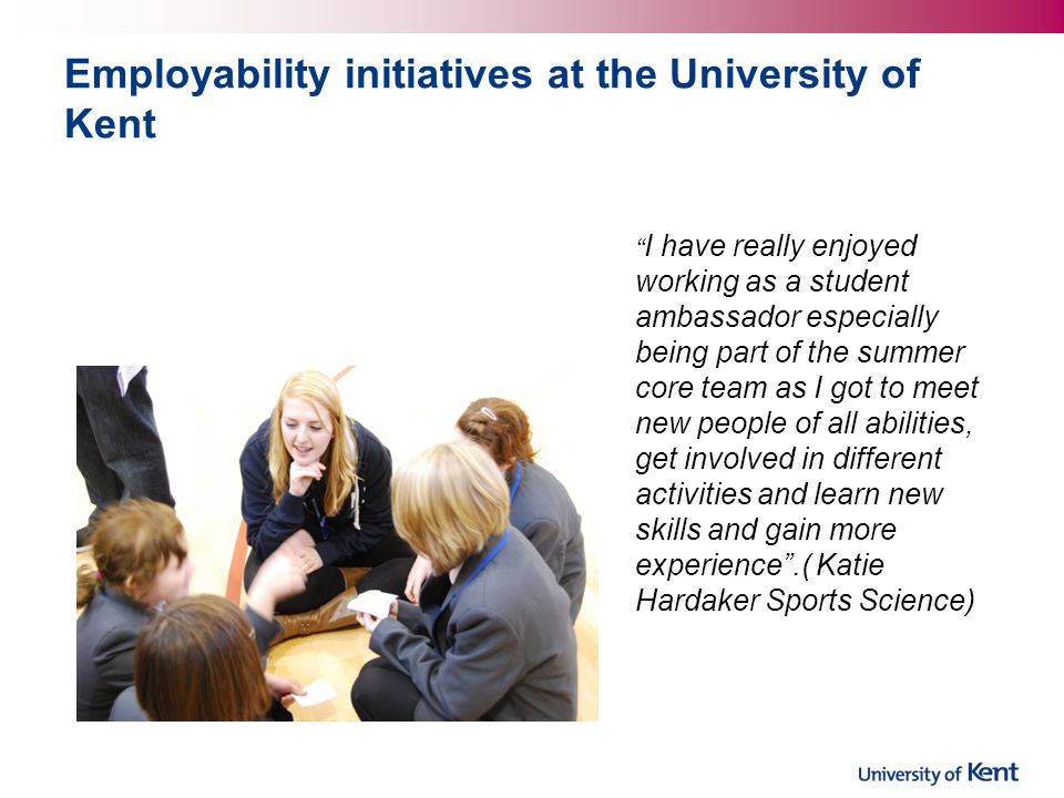 Employability initiatives at the University of Kent I have really enjoyed working as a student ambassador especially being part of the summer core team as I got to meet new people of all abilities, get involved in different activities and learn new skills and gain more experience .( Katie Hardaker Sports Science)