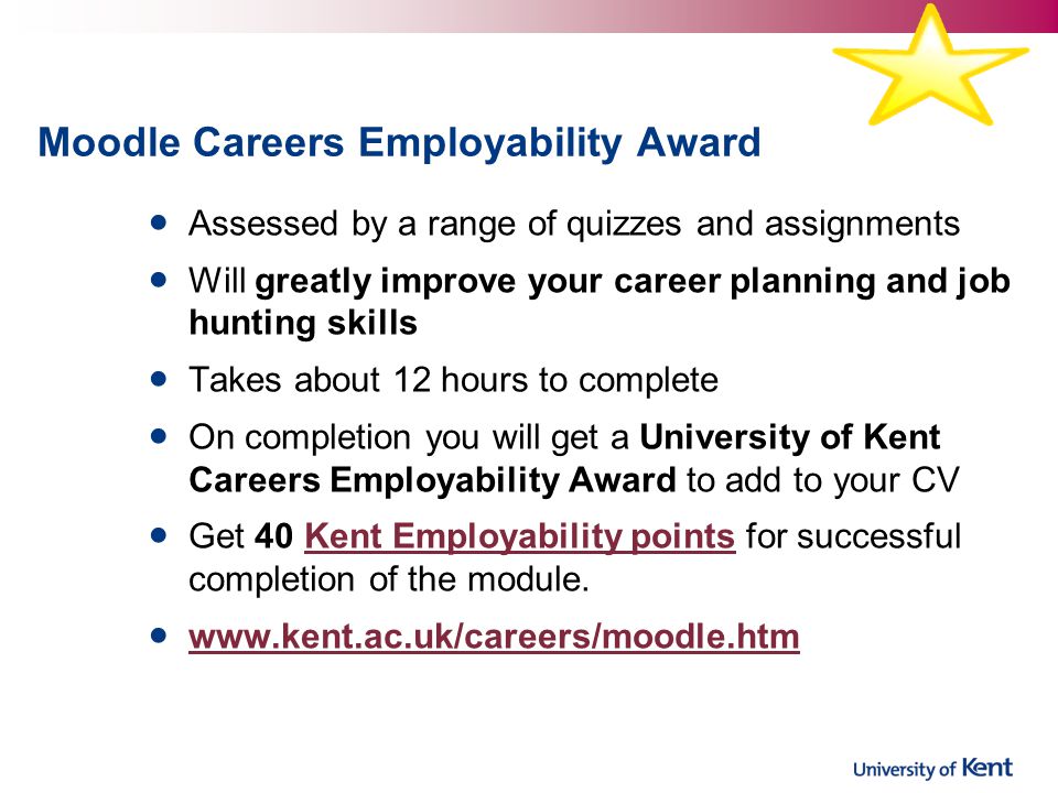 Moodle Careers Employability Award Assessed by a range of quizzes and assignments Will greatly improve your career planning and job hunting skills Takes about 12 hours to complete On completion you will get a University of Kent Careers Employability Award to add to your CV Get 40 Kent Employability points for successful completion of the module.Kent Employability points