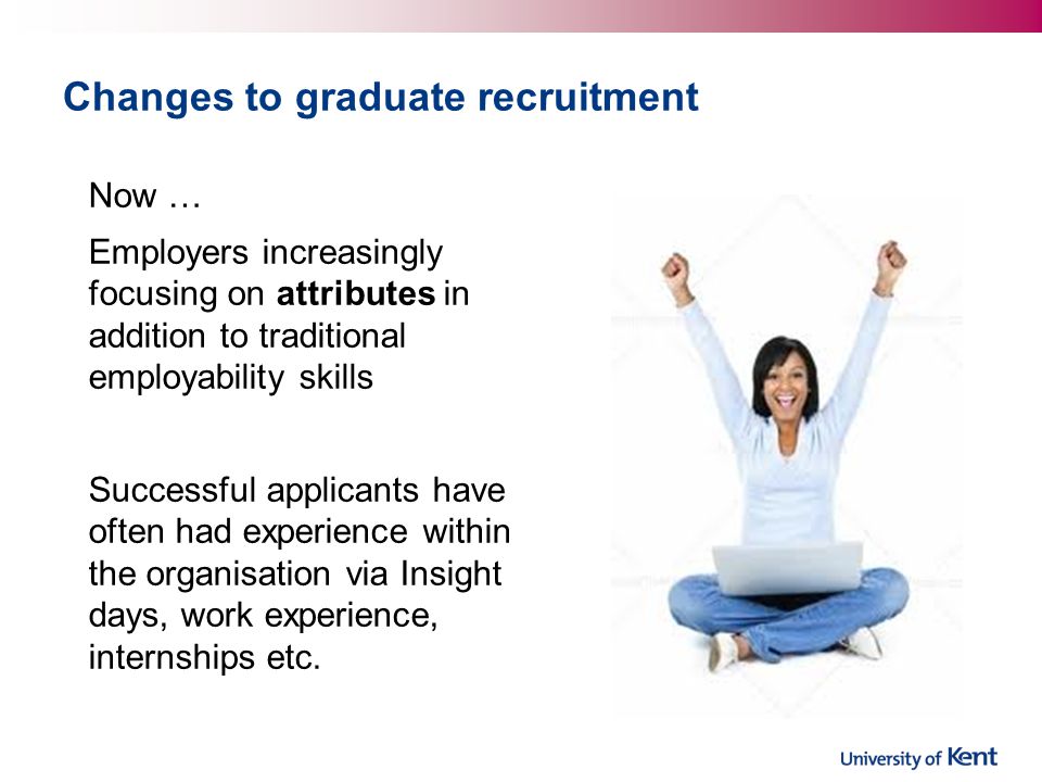 Changes to graduate recruitment Now … Employers increasingly focusing on attributes in addition to traditional employability skills Successful applicants have often had experience within the organisation via Insight days, work experience, internships etc.