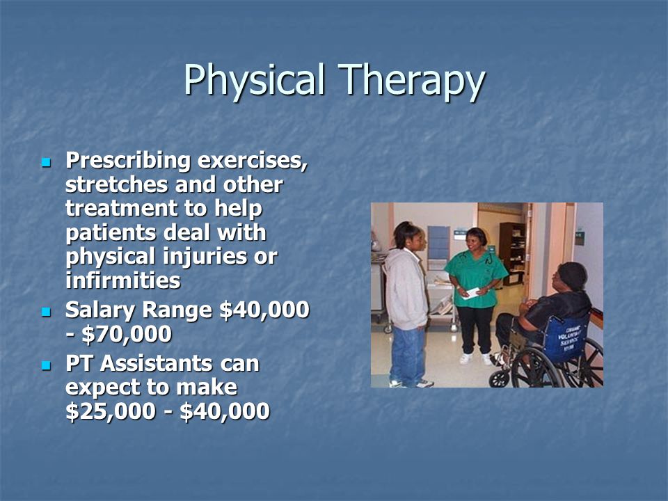 Physical Therapy Prescribing exercises, stretches and other treatment to help patients deal with physical injuries or infirmities Prescribing exercises, stretches and other treatment to help patients deal with physical injuries or infirmities Salary Range $40,000 - $70,000 Salary Range $40,000 - $70,000 PT Assistants can expect to make $25,000 - $40,000 PT Assistants can expect to make $25,000 - $40,000