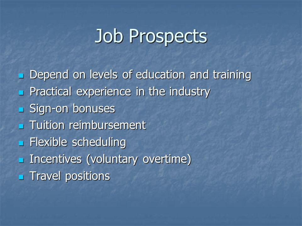 Job Prospects Depend on levels of education and training Depend on levels of education and training Practical experience in the industry Practical experience in the industry Sign-on bonuses Sign-on bonuses Tuition reimbursement Tuition reimbursement Flexible scheduling Flexible scheduling Incentives (voluntary overtime) Incentives (voluntary overtime) Travel positions Travel positions