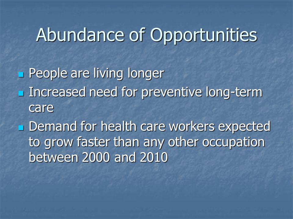 Abundance of Opportunities People are living longer People are living longer Increased need for preventive long-term care Increased need for preventive long-term care Demand for health care workers expected to grow faster than any other occupation between 2000 and 2010 Demand for health care workers expected to grow faster than any other occupation between 2000 and 2010