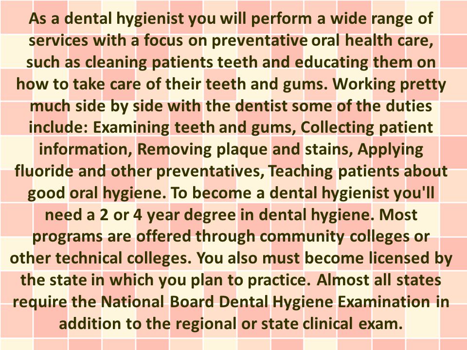 As a dental hygienist you will perform a wide range of services with a focus on preventative oral health care, such as cleaning patients teeth and educating them on how to take care of their teeth and gums.