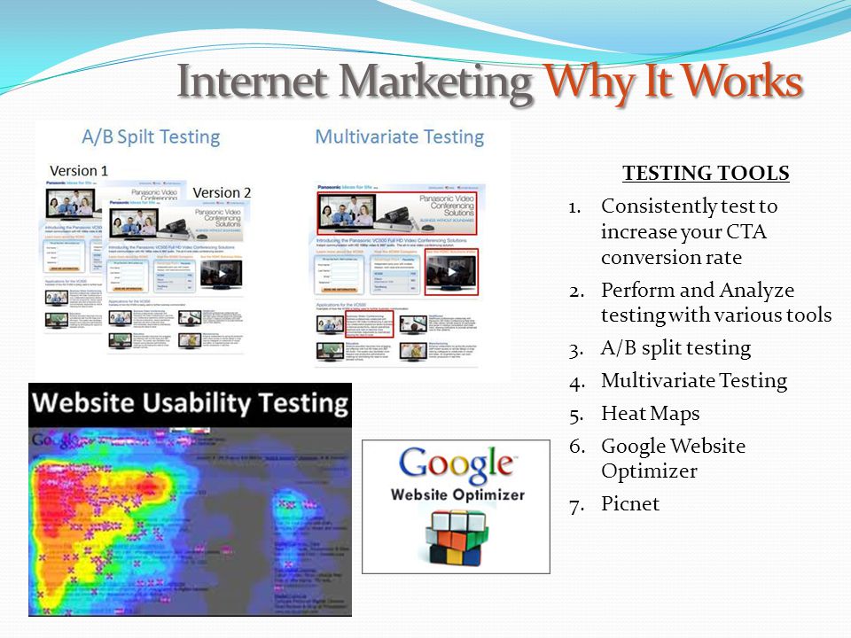 Internet Marketing Why It Works TESTING TOOLS 1.Consistently test to increase your CTA conversion rate 2.Perform and Analyze testing with various tools 3.A/B split testing 4.Multivariate Testing 5.Heat Maps 6.Google Website Optimizer 7.Picnet