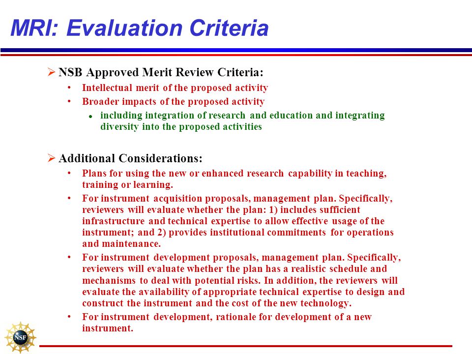 MRI: Evaluation Criteria  NSB Approved Merit Review Criteria: Intellectual merit of the proposed activity Broader impacts of the proposed activity l including integration of research and education and integrating diversity into the proposed activities  Additional Considerations: Plans for using the new or enhanced research capability in teaching, training or learning.