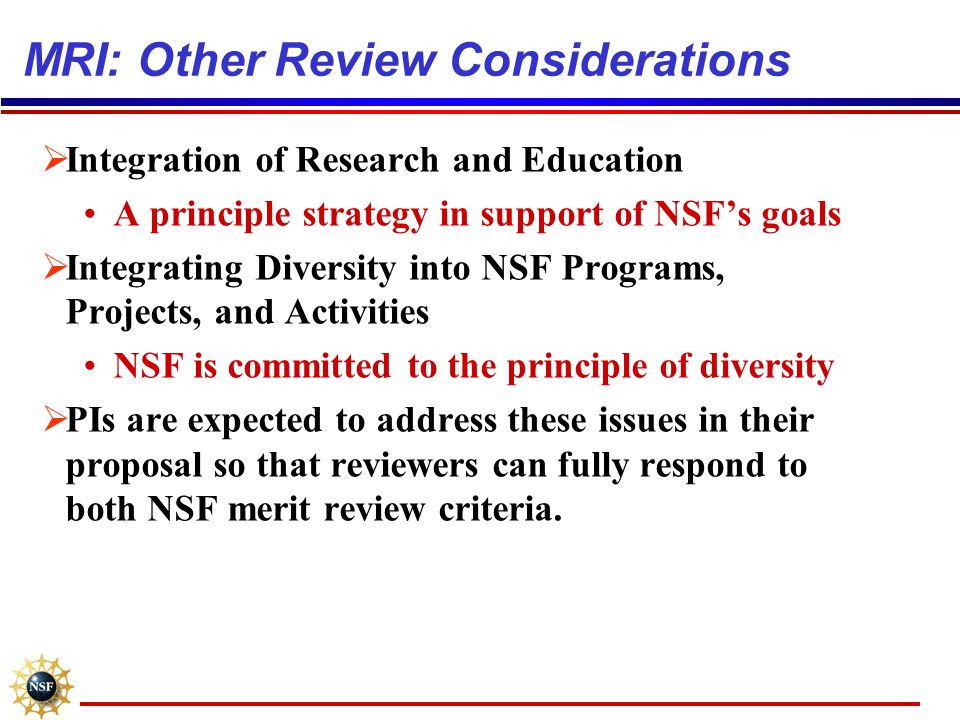 MRI: Other Review Considerations  Integration of Research and Education A principle strategy in support of NSF’s goals  Integrating Diversity into NSF Programs, Projects, and Activities NSF is committed to the principle of diversity  PIs are expected to address these issues in their proposal so that reviewers can fully respond to both NSF merit review criteria.