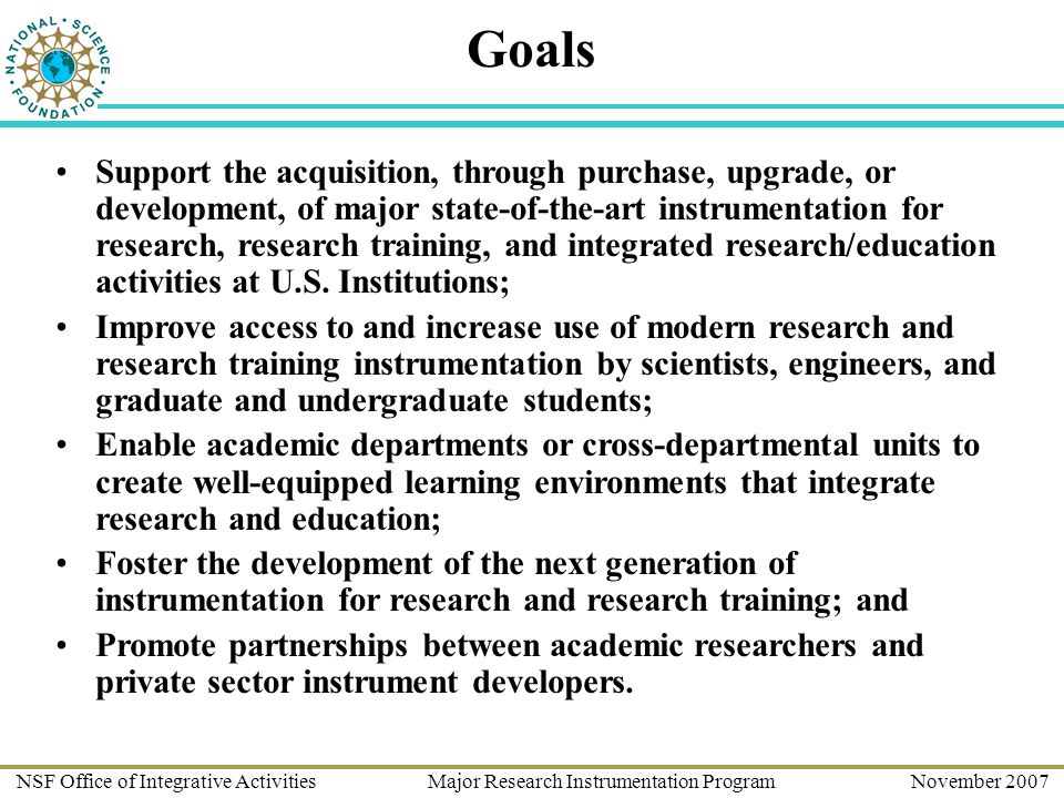 NSF Office of Integrative Activities Major Research Instrumentation Program November 2007 Goals Support the acquisition, through purchase, upgrade, or development, of major state-of-the-art instrumentation for research, research training, and integrated research/education activities at U.S.