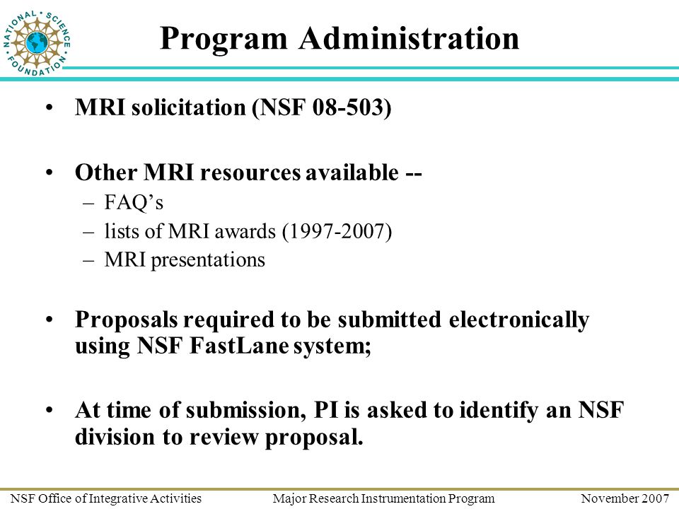 NSF Office of Integrative Activities Major Research Instrumentation Program November 2007 Program Administration MRI solicitation (NSF ) Other MRI resources available -- –FAQ’s –lists of MRI awards ( ) –MRI presentations Proposals required to be submitted electronically using NSF FastLane system; At time of submission, PI is asked to identify an NSF division to review proposal.