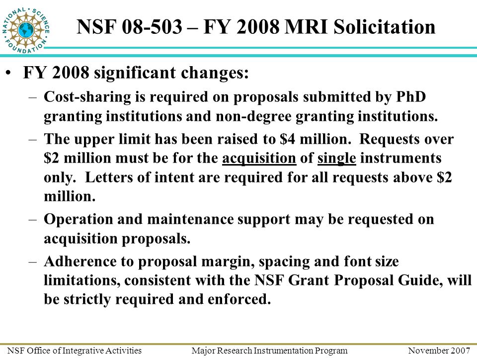 NSF Office of Integrative Activities Major Research Instrumentation Program November 2007 NSF – FY 2008 MRI Solicitation FY 2008 significant changes: –Cost-sharing is required on proposals submitted by PhD granting institutions and non-degree granting institutions.
