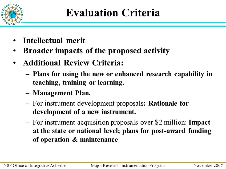 NSF Office of Integrative Activities Major Research Instrumentation Program November 2007 Evaluation Criteria Intellectual merit Broader impacts of the proposed activity Additional Review Criteria: –Plans for using the new or enhanced research capability in teaching, training or learning.