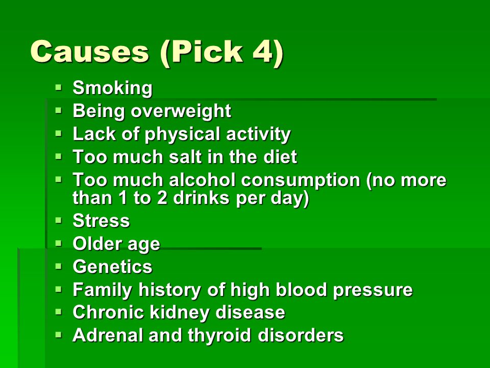 Causes (Pick 4)  Smoking  Being overweight  Lack of physical activity  Too much salt in the diet  Too much alcohol consumption (no more than 1 to 2 drinks per day)  Stress  Older age  Genetics  Family history of high blood pressure  Chronic kidney disease  Adrenal and thyroid disorders