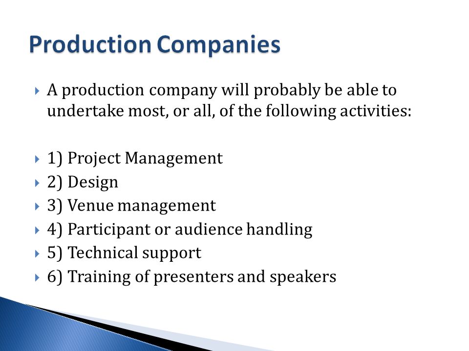  A production company will probably be able to undertake most, or all, of the following activities:  1) Project Management  2) Design  3) Venue management  4) Participant or audience handling  5) Technical support  6) Training of presenters and speakers