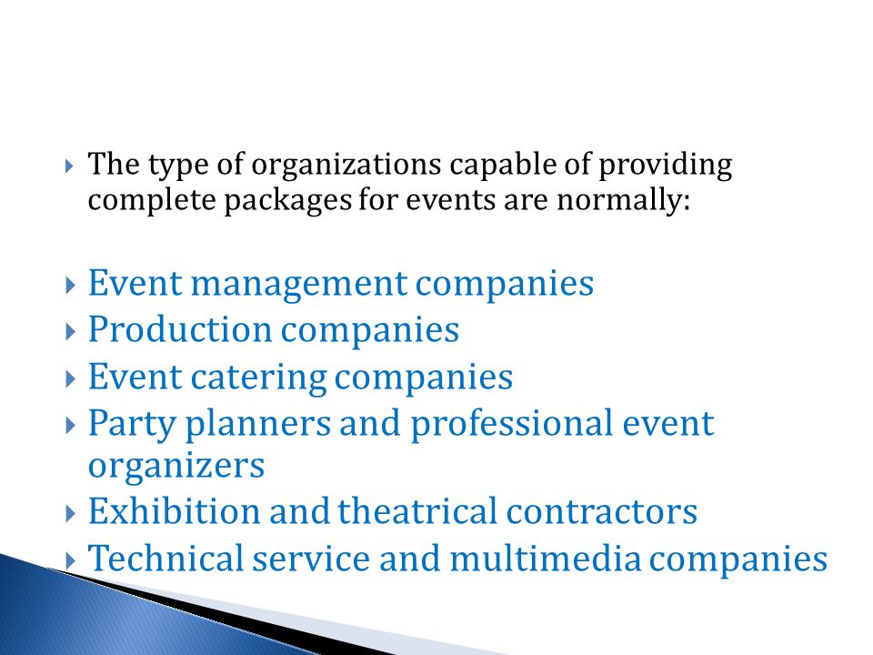  The type of organizations capable of providing complete packages for events are normally:  Event management companies  Production companies  Event catering companies  Party planners and professional event organizers  Exhibition and theatrical contractors  Technical service and multimedia companies