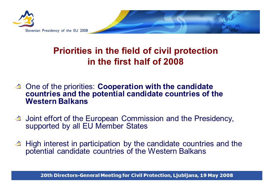 20th Directors-General Meeting for Civil Protection, Ljubljana, 19 May 2008 Priorities in the field of civil protection in the first half of 2008 One of the priorities: Cooperation with the candidate countries and the potential candidate countries of the Western Balkans Joint effort of the European Commission and the Presidency, supported by all EU Member States High interest in participation by the candidate countries and the potential candidate countries of the Western Balkans