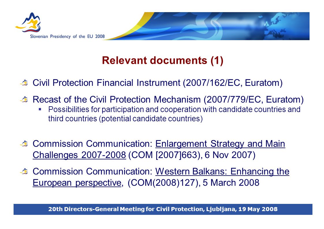 20th Directors-General Meeting for Civil Protection, Ljubljana, 19 May 2008 Relevant documents (1) Civil Protection Financial Instrument (2007/162/EC, Euratom) Recast of the Civil Protection Mechanism (2007/779/EC, Euratom)  Possibilities for participation and cooperation with candidate countries and third countries (potential candidate countries) Commission Communication: Enlargement Strategy and Main Challenges (COM [2007]663), 6 Nov 2007) Commission Communication: Western Balkans: Enhancing the European perspective, (COM(2008)127), 5 March 2008