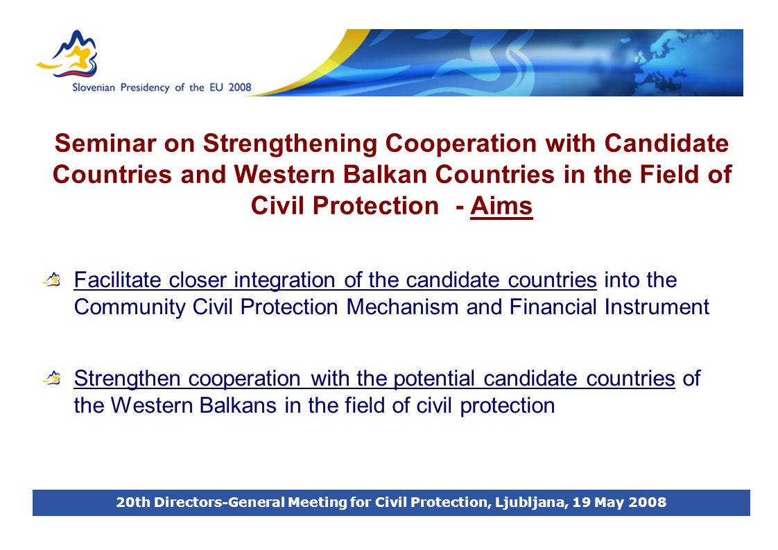 20th Directors-General Meeting for Civil Protection, Ljubljana, 19 May 2008 Seminar on Strengthening Cooperation with Candidate Countries and Western Balkan Countries in the Field of Civil Protection - Aims Facilitate closer integration of the candidate countries into the Community Civil Protection Mechanism and Financial Instrument Strengthen cooperation with the potential candidate countries of the Western Balkans in the field of civil protection