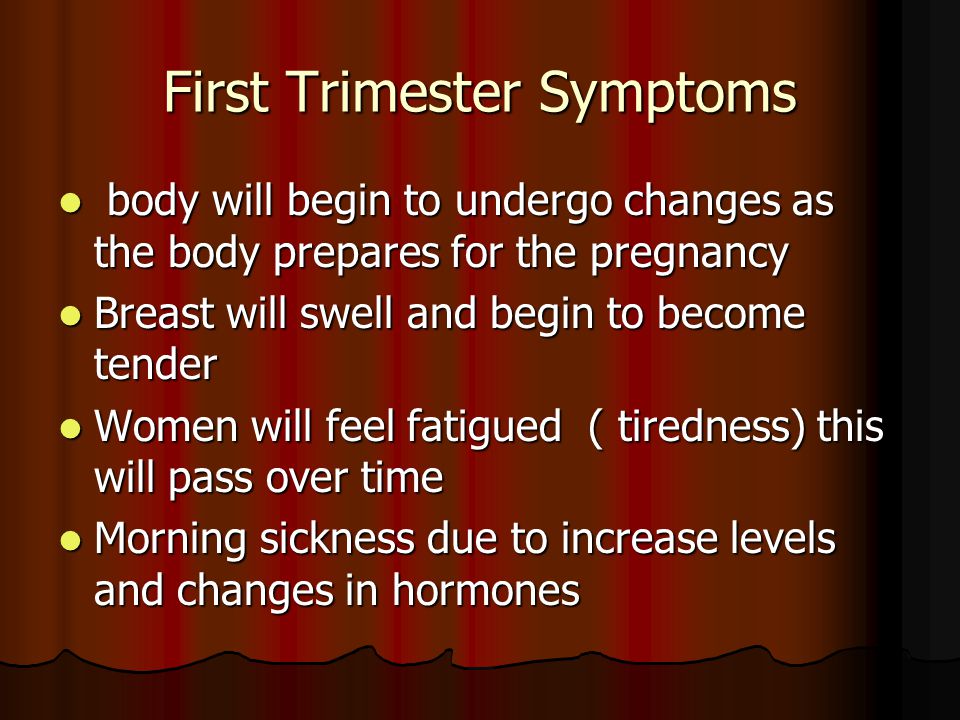 First Trimester Symptoms body will begin to undergo changes as the body prepares for the pregnancy body will begin to undergo changes as the body prepares for the pregnancy Breast will swell and begin to become tender Breast will swell and begin to become tender Women will feel fatigued ( tiredness) this will pass over time Women will feel fatigued ( tiredness) this will pass over time Morning sickness due to increase levels and changes in hormones Morning sickness due to increase levels and changes in hormones
