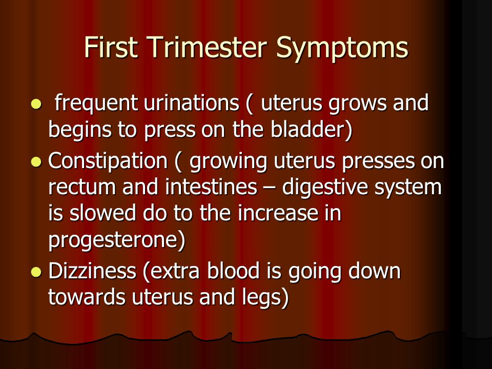 First Trimester Symptoms frequent urinations ( uterus grows and begins to press on the bladder) frequent urinations ( uterus grows and begins to press on the bladder) Constipation ( growing uterus presses on rectum and intestines – digestive system is slowed do to the increase in progesterone) Constipation ( growing uterus presses on rectum and intestines – digestive system is slowed do to the increase in progesterone) Dizziness (extra blood is going down towards uterus and legs) Dizziness (extra blood is going down towards uterus and legs)