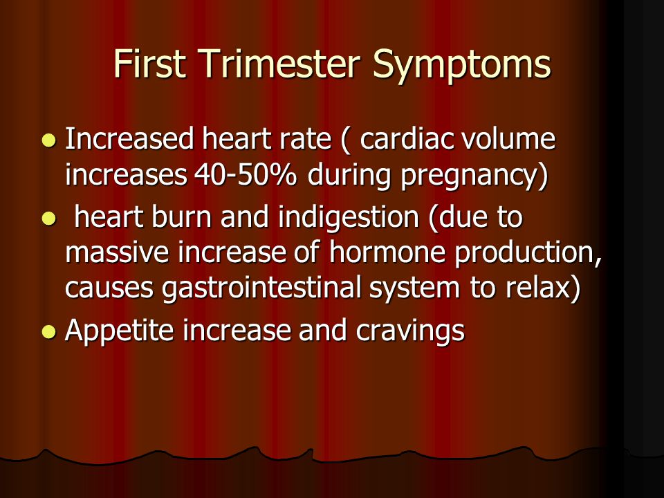 First Trimester Symptoms Increased heart rate ( cardiac volume increases 40-50% during pregnancy) Increased heart rate ( cardiac volume increases 40-50% during pregnancy) heart burn and indigestion (due to massive increase of hormone production, causes gastrointestinal system to relax) heart burn and indigestion (due to massive increase of hormone production, causes gastrointestinal system to relax) Appetite increase and cravings Appetite increase and cravings