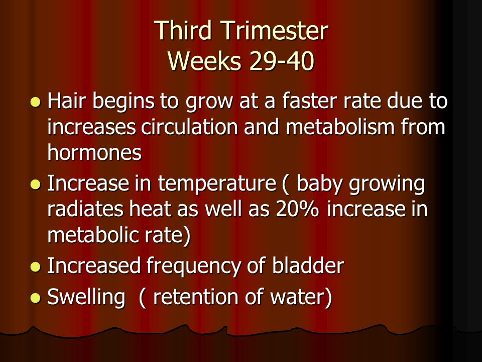 Third Trimester Weeks Hair begins to grow at a faster rate due to increases circulation and metabolism from hormones Hair begins to grow at a faster rate due to increases circulation and metabolism from hormones Increase in temperature ( baby growing radiates heat as well as 20% increase in metabolic rate) Increase in temperature ( baby growing radiates heat as well as 20% increase in metabolic rate) Increased frequency of bladder Increased frequency of bladder Swelling ( retention of water) Swelling ( retention of water)