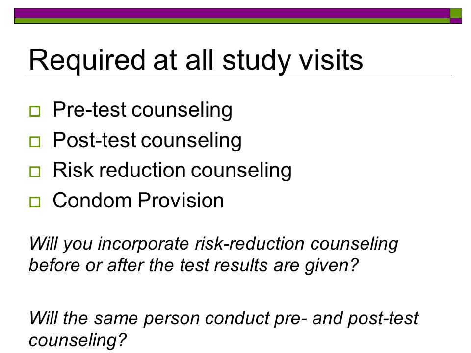 Required at all study visits  Pre-test counseling  Post-test counseling  Risk reduction counseling  Condom Provision Will you incorporate risk-reduction counseling before or after the test results are given.