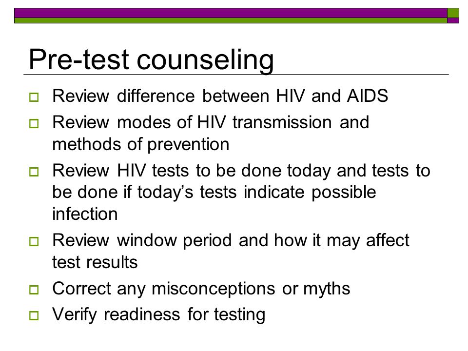 Pre-test counseling  Review difference between HIV and AIDS  Review modes of HIV transmission and methods of prevention  Review HIV tests to be done today and tests to be done if today’s tests indicate possible infection  Review window period and how it may affect test results  Correct any misconceptions or myths  Verify readiness for testing