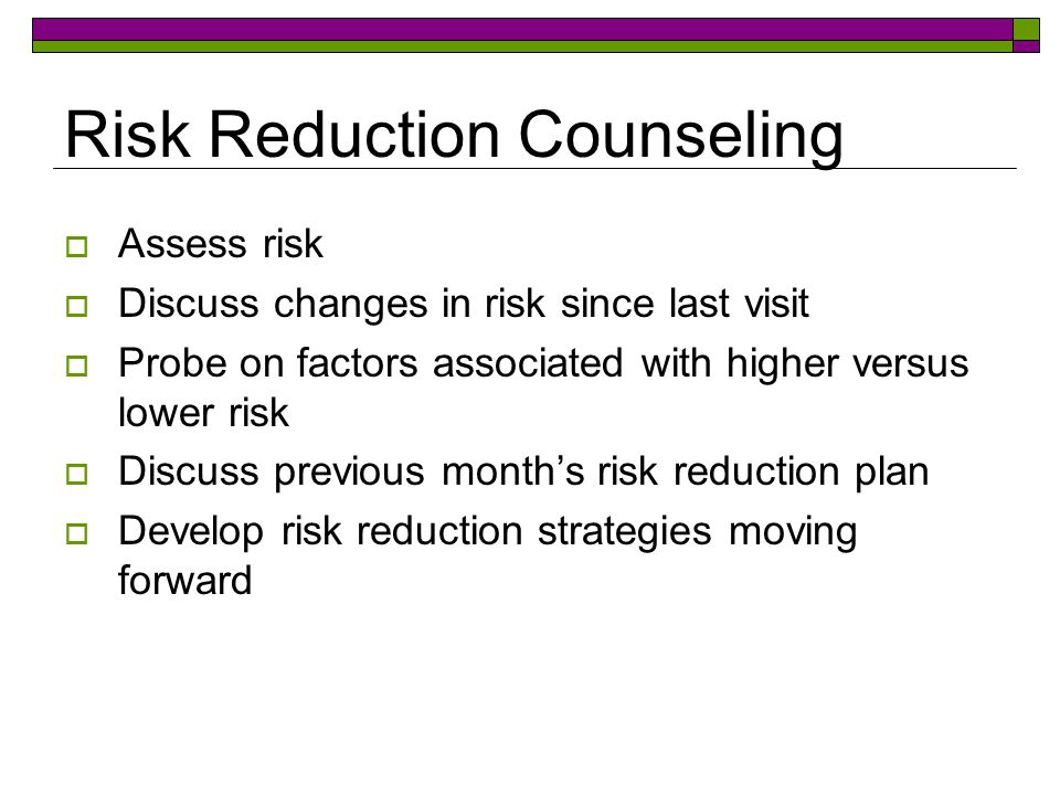 Risk Reduction Counseling  Assess risk  Discuss changes in risk since last visit  Probe on factors associated with higher versus lower risk  Discuss previous month’s risk reduction plan  Develop risk reduction strategies moving forward