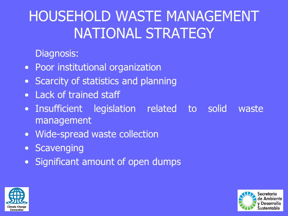 HOUSEHOLD WASTE MANAGEMENT NATIONAL STRATEGY Diagnosis: Poor institutional organization Scarcity of statistics and planning Lack of trained staff Insufficient legislation related to solid waste management Wide-spread waste collection Scavenging Significant amount of open dumps