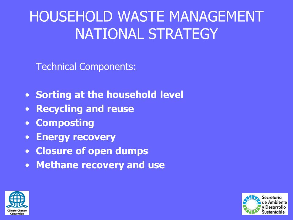HOUSEHOLD WASTE MANAGEMENT NATIONAL STRATEGY Technical Components: Sorting at the household level Recycling and reuse Composting Energy recovery Closure of open dumps Methane recovery and use