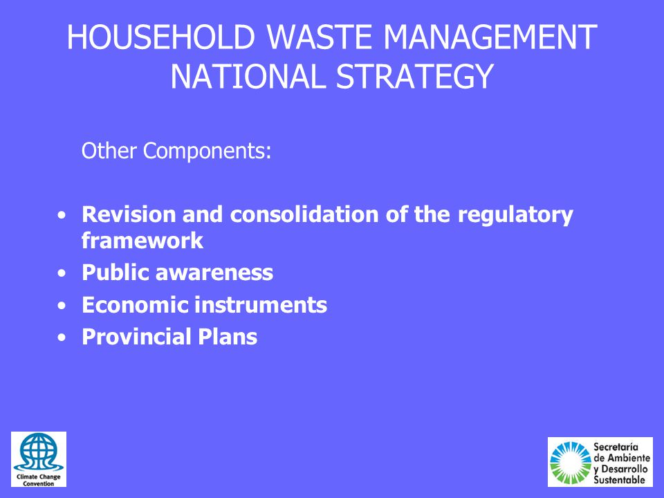HOUSEHOLD WASTE MANAGEMENT NATIONAL STRATEGY Other Components: Revision and consolidation of the regulatory framework Public awareness Economic instruments Provincial Plans