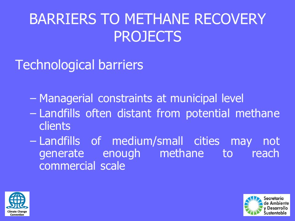 BARRIERS TO METHANE RECOVERY PROJECTS Technological barriers –Managerial constraints at municipal level –Landfills often distant from potential methane clients –Landfills of medium/small cities may not generate enough methane to reach commercial scale