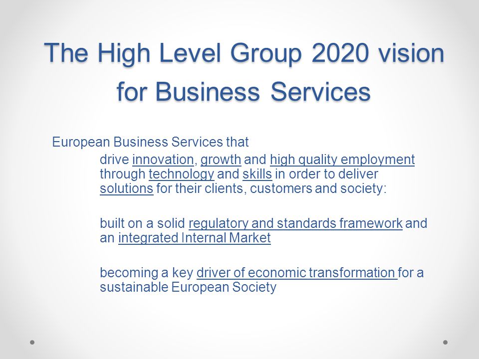 The High Level Group 2020 vision for Business Services European Business Services that drive innovation, growth and high quality employment through technology and skills in order to deliver solutions for their clients, customers and society: built on a solid regulatory and standards framework and an integrated Internal Market becoming a key driver of economic transformation for a sustainable European Society