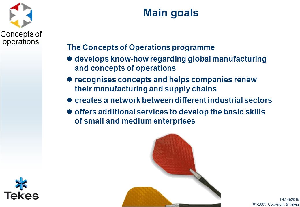 Concepts of operations Main goals The Concepts of Operations programme develops know-how regarding global manufacturing and concepts of operations recognises concepts and helps companies renew their manufacturing and supply chains creates a network between different industrial sectors offers additional services to develop the basic skills of small and medium enterprises DM Copyright © Tekes