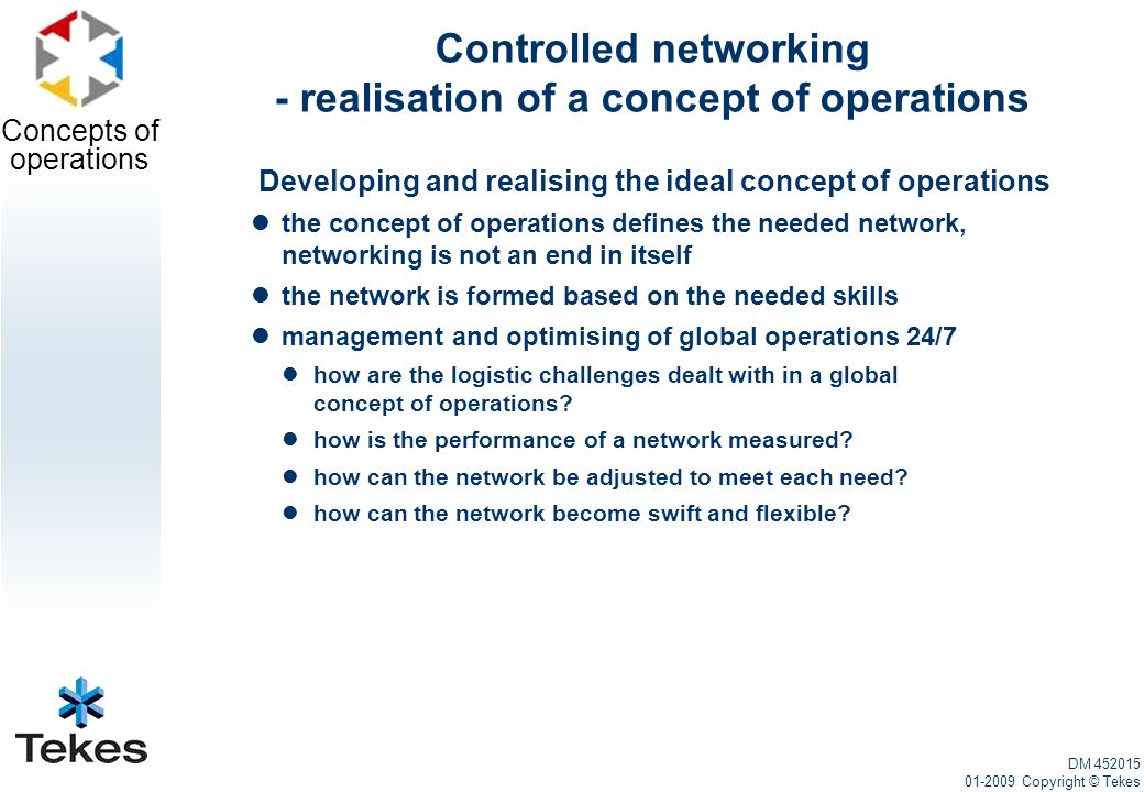 Concepts of operations Controlled networking - realisation of a concept of operations Developing and realising the ideal concept of operations the concept of operations defines the needed network, networking is not an end in itself the network is formed based on the needed skills management and optimising of global operations 24/7 how are the logistic challenges dealt with in a global concept of operations.