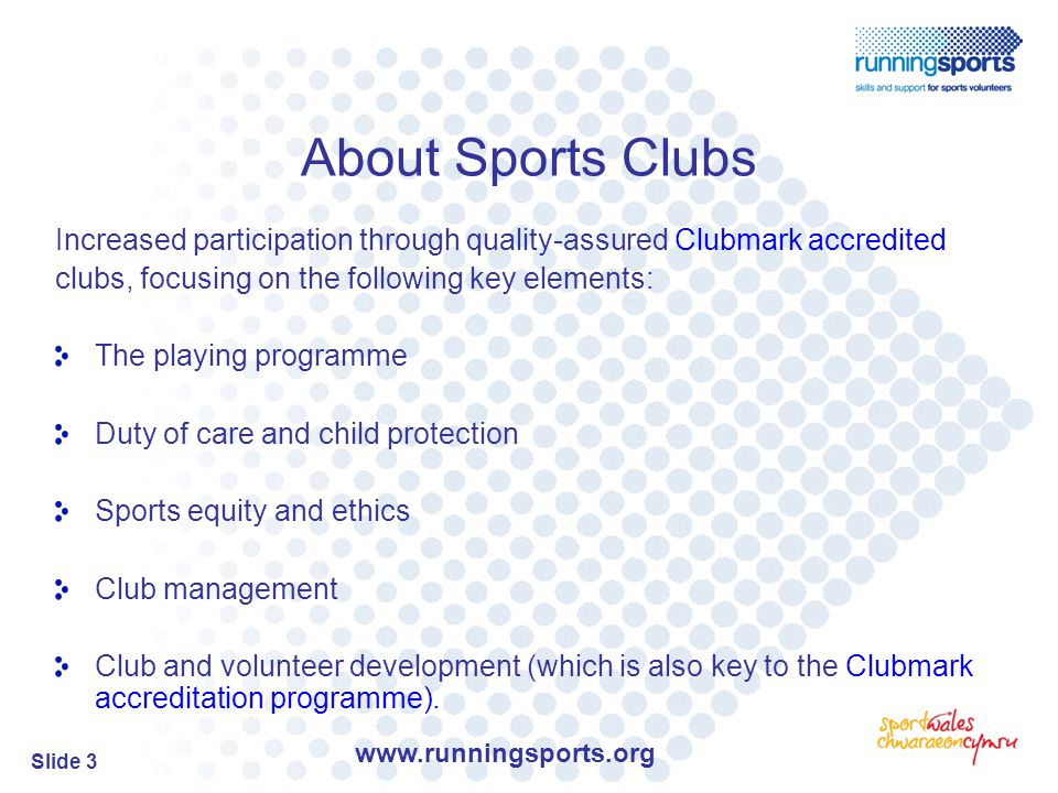 Slide 3 About Sports Clubs Increased participation through quality-assured Clubmark accredited clubs, focusing on the following key elements: The playing programme Duty of care and child protection Sports equity and ethics Club management Club and volunteer development (which is also key to the Clubmark accreditation programme).
