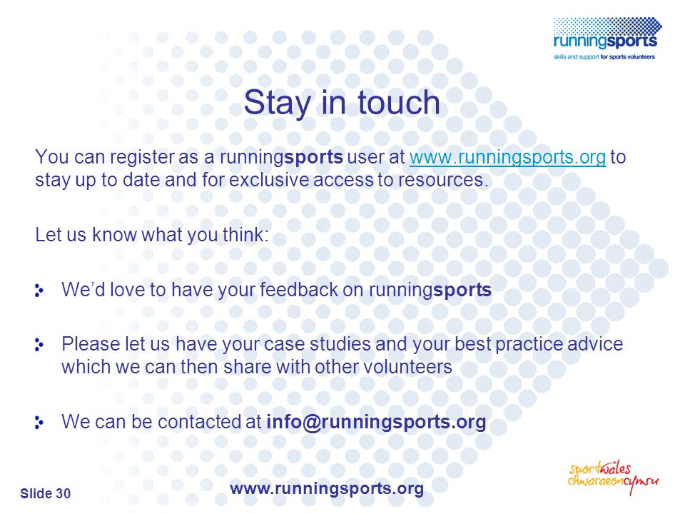 Slide 30 Stay in touch You can register as a runningsports user at   to stay up to date and for exclusive access to resources.  Let us know what you think: We’d love to have your feedback on runningsports Please let us have your case studies and your best practice advice which we can then share with other volunteers We can be contacted at
