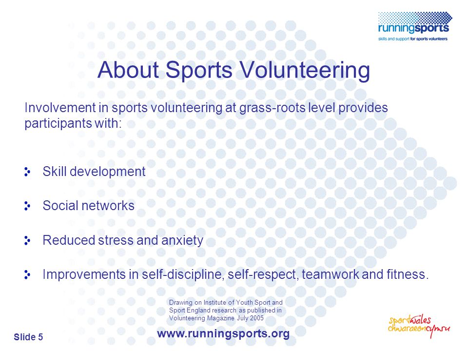 Slide 5 About Sports Volunteering Involvement in sports volunteering at grass-roots level provides participants with: Skill development Social networks Reduced stress and anxiety Improvements in self-discipline, self-respect, teamwork and fitness.