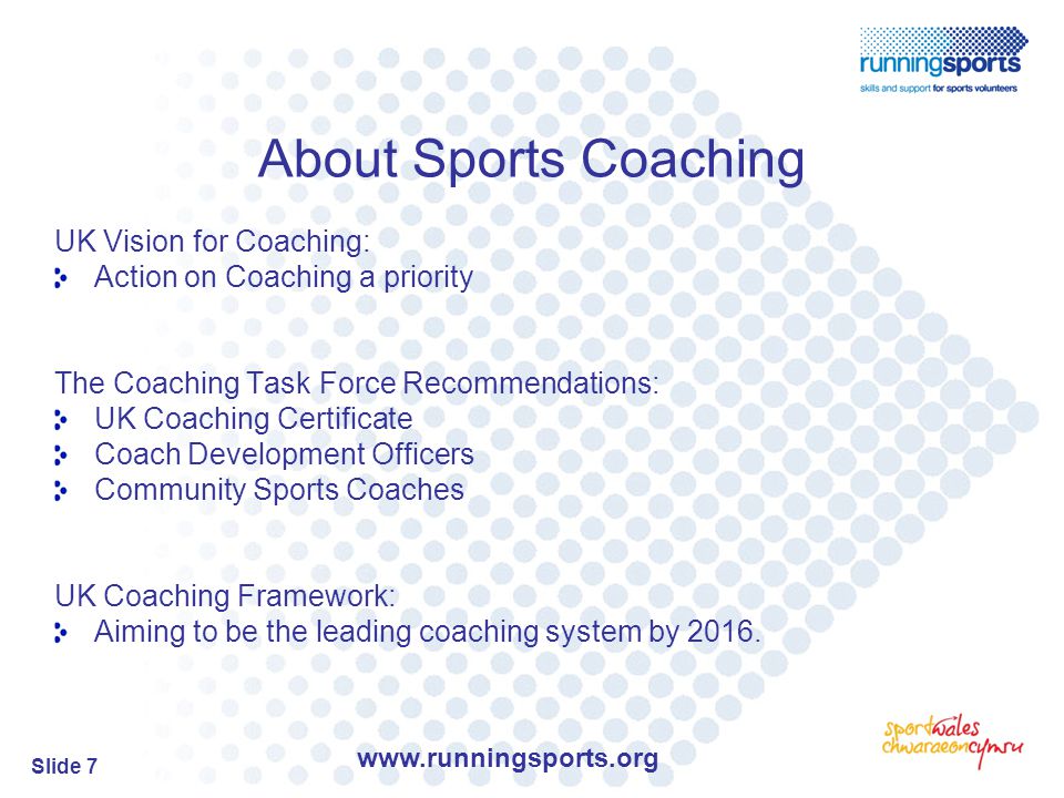 Slide 7 About Sports Coaching UK Vision for Coaching: Action on Coaching a priority The Coaching Task Force Recommendations: UK Coaching Certificate Coach Development Officers Community Sports Coaches UK Coaching Framework: Aiming to be the leading coaching system by 2016.