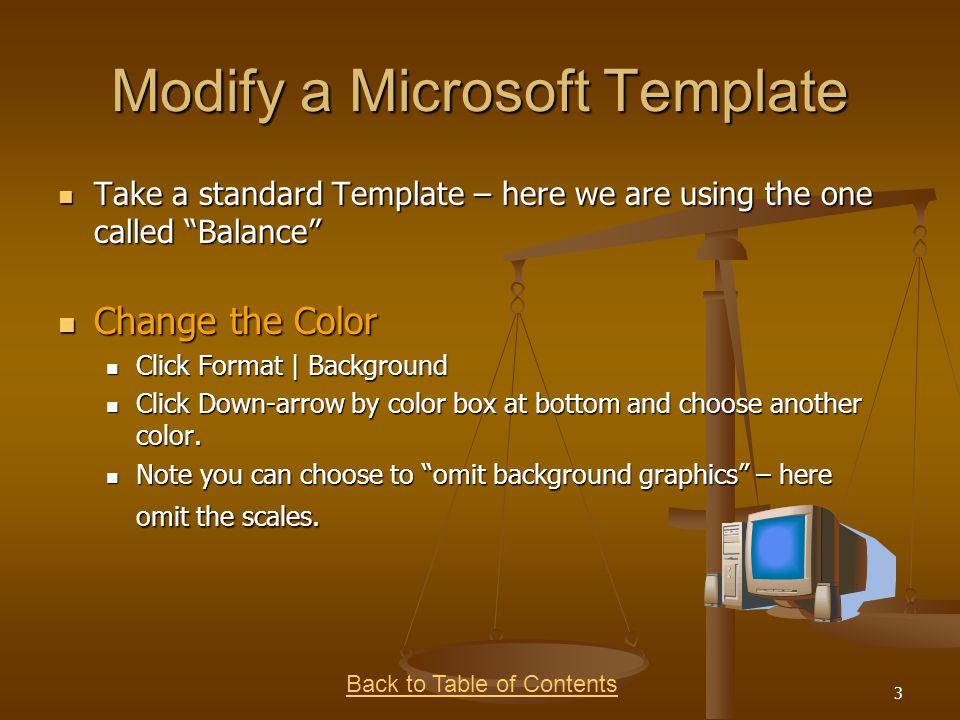 Back to Table of Contents 3 Modify a Microsoft Template Take a standard Template – here we are using the one called Balance Take a standard Template – here we are using the one called Balance Change the Color Change the Color Click Format | Background Click Format | Background Click Down-arrow by color box at bottom and choose another color.