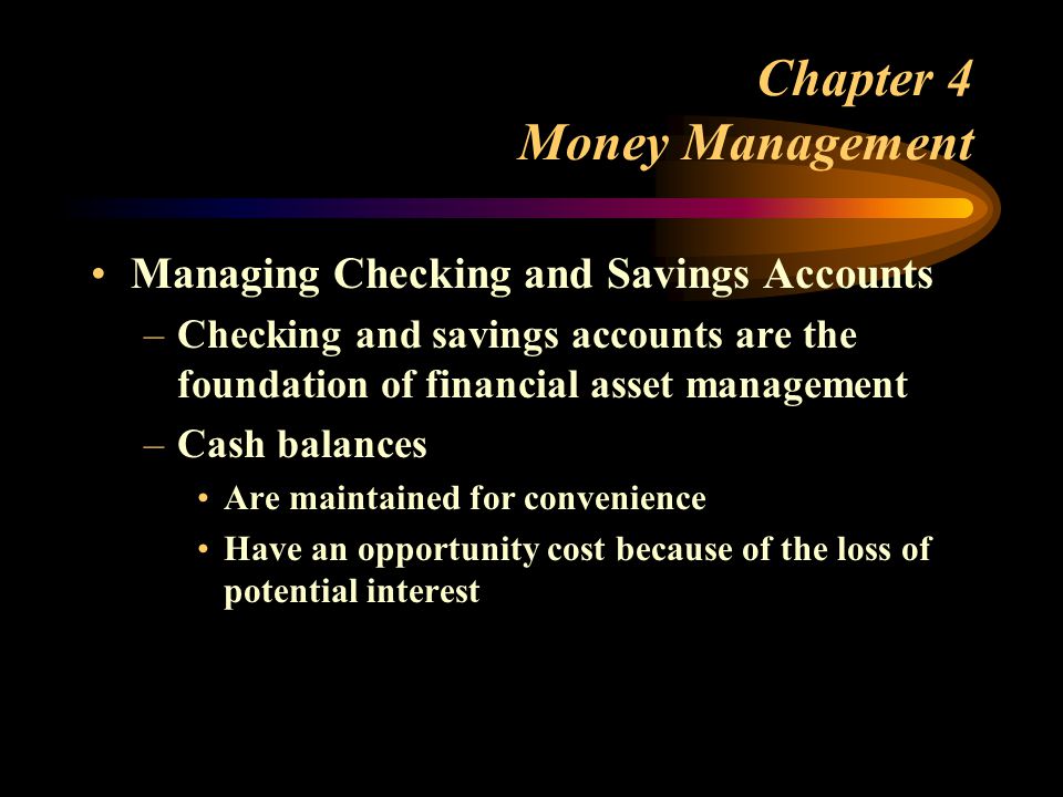 Chapter 4 Money Management Managing Checking and Savings Accounts –Checking and savings accounts are the foundation of financial asset management –Cash balances Are maintained for convenience Have an opportunity cost because of the loss of potential interest