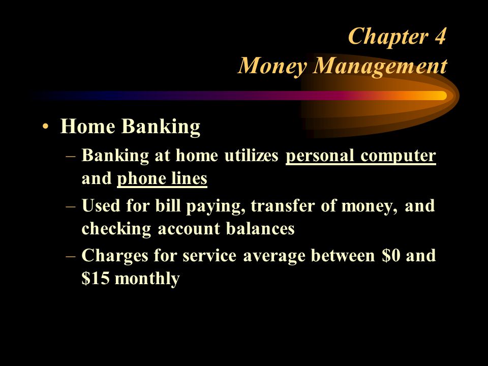 Chapter 4 Money Management Home Banking –Banking at home utilizes personal computer and phone lines –Used for bill paying, transfer of money, and checking account balances –Charges for service average between $0 and $15 monthly
