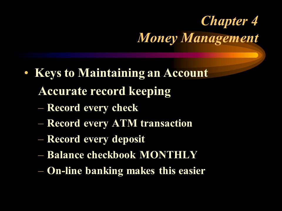 Chapter 4 Money Management Keys to Maintaining an Account Accurate record keeping –Record every check –Record every ATM transaction –Record every deposit –Balance checkbook MONTHLY –On-line banking makes this easier
