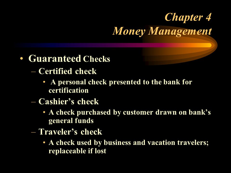 Chapter 4 Money Management Guaranteed Checks –Certified check A personal check presented to the bank for certification –Cashier’s check A check purchased by customer drawn on bank’s general funds –Traveler’s check A check used by business and vacation travelers; replaceable if lost