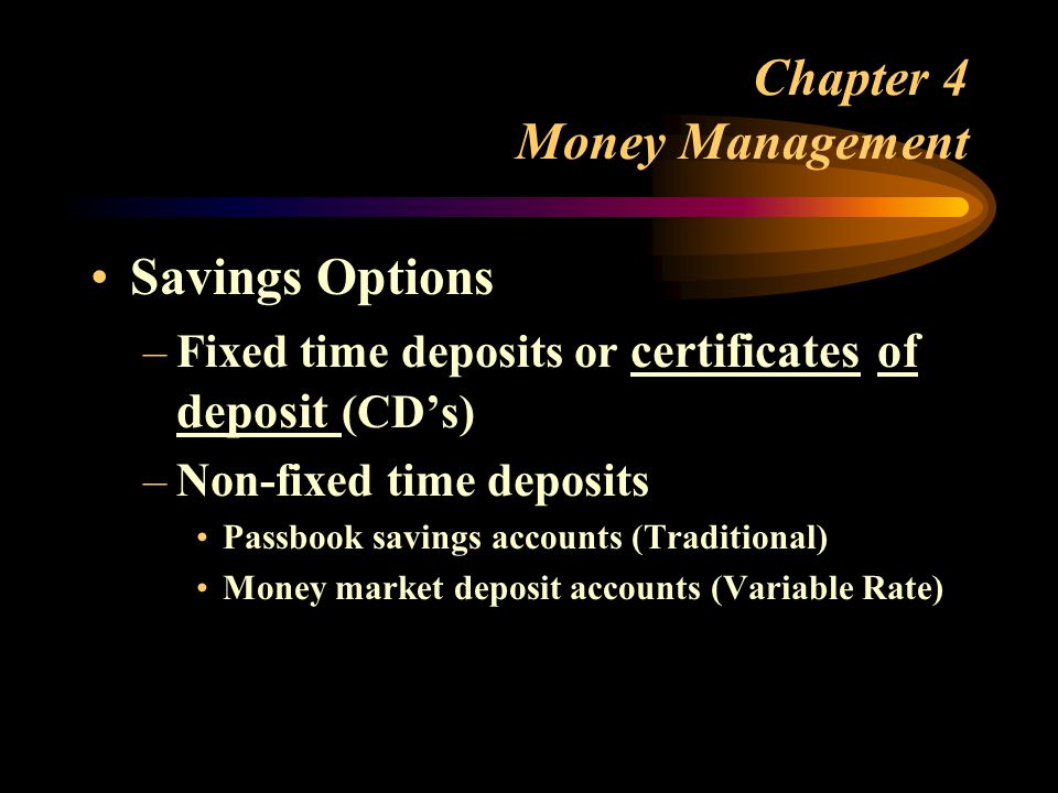 Chapter 4 Money Management Savings Options –Fixed time deposits or certificates of deposit (CD’s) –Non-fixed time deposits Passbook savings accounts (Traditional) Money market deposit accounts (Variable Rate)