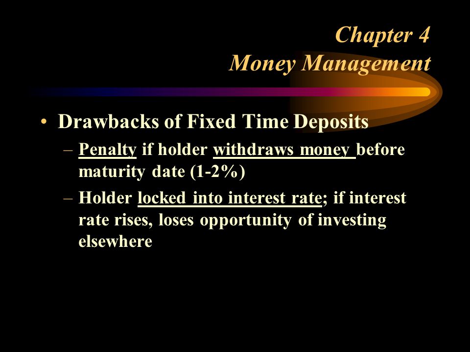 Chapter 4 Money Management Drawbacks of Fixed Time Deposits –Penalty if holder withdraws money before maturity date (1-2%) –Holder locked into interest rate; if interest rate rises, loses opportunity of investing elsewhere