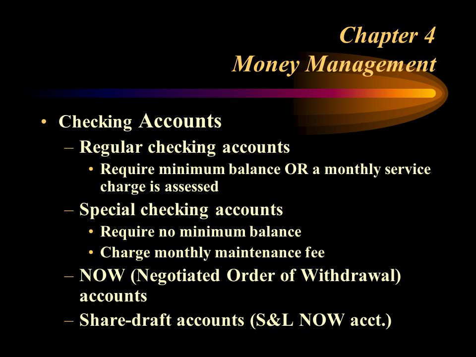 Chapter 4 Money Management Checking Accounts –Regular checking accounts Require minimum balance OR a monthly service charge is assessed –Special checking accounts Require no minimum balance Charge monthly maintenance fee –NOW (Negotiated Order of Withdrawal) accounts –Share-draft accounts (S&L NOW acct.)
